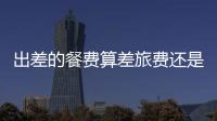 出差的餐費(fèi)算差旅費(fèi)還是業(yè)務(wù)招待費(fèi)（出差的餐費(fèi)算差旅費(fèi)）