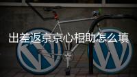 出差返京京心相助怎么填寫？附報備入口
