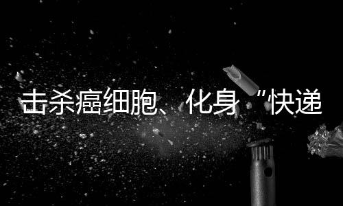 擊殺癌細胞、化身“快遞員”給腫瘤投喂“毒藥” 免疫細胞真有才！