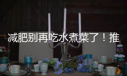 減肥別再吃水煮菜了！推薦4道家常菜，低脂又營養，好吃不長肉