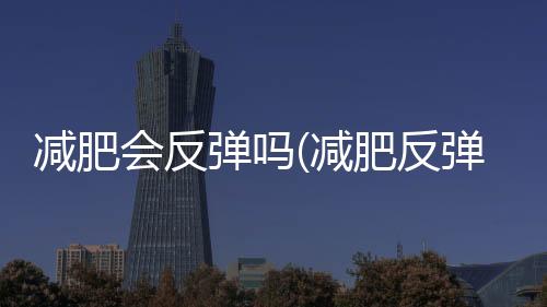 減肥會反彈嗎(減肥反彈的主要原因)