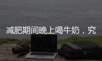 減肥期間晚上喝牛奶，究竟好還是壞？