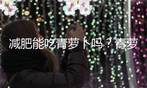 減肥能吃青蘿卜嗎？青蘿卜有助于減肥嗎？