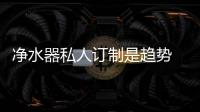 凈水器私人訂制是趨勢 考驗企業真正實力