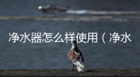 凈水器怎么樣使用（凈水器效果如何）