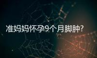 準媽媽懷孕9個月腳腫?以下方法助你快速消腫