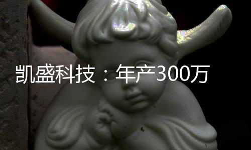 凱盛科技：年產300萬片3D玻璃蓋板生產線正式投產,企業新聞
