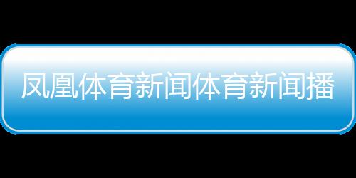 鳳凰體育新聞體育新聞播報稿子2023近期新聞