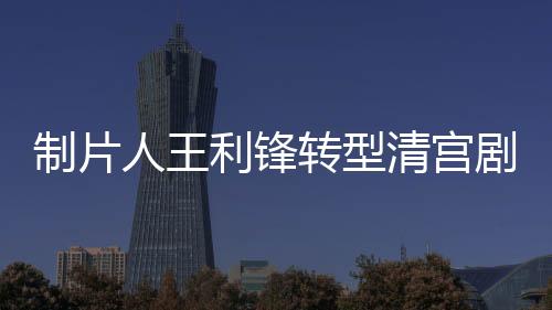 制片人王利鋒轉型清宮劇，《那江煙花那江雨》再度熱播超8億