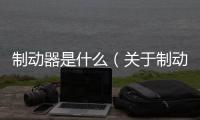 制動器是什么（關于制動器是什么的基本情況說明介紹）