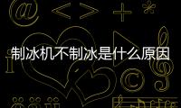 制冰機不制冰是什么原因，制冰機不制冰的原因有哪些