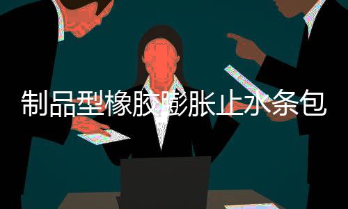 制品型橡膠膨脹止水條包裝規格