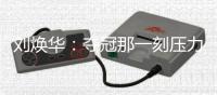 劉煥華：奪冠那一刻壓力完全釋放，夢(mèng)想成真釋重負(fù)