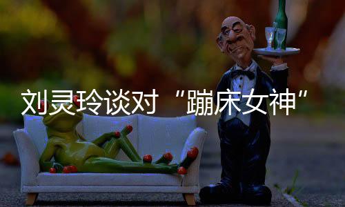 劉靈玲談對“蹦床女神”看法 透露先休息再做打算！