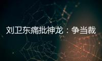 劉衛東痛批神龍：爭當裁判而非運動員