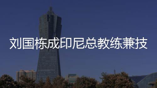 劉國棟成印尼總教練兼技術顧問 計劃帶隊來中國訓練