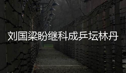 劉國梁盼繼科成乒壇林丹 欲為國乒打造超級明星