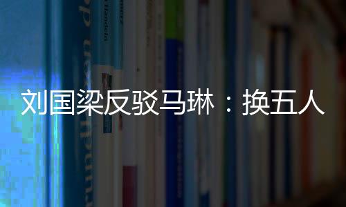 劉國梁反駁馬琳：換五人照贏？我看換仨人就要輸！