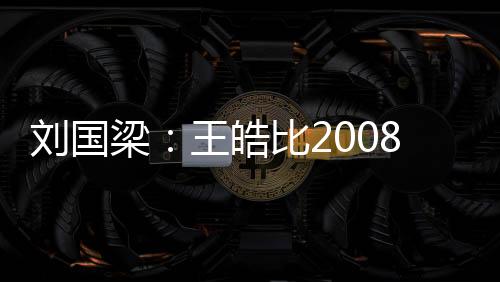 劉國梁：王皓比2008更恐怖 他是絕對核心定海神針