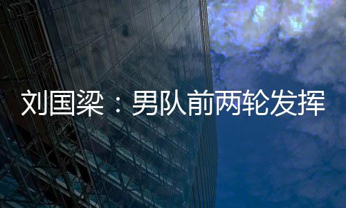 劉國梁：男隊前兩輪發揮正常 需盡快適應左撇子
