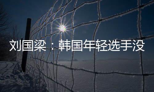 劉國梁：韓國年輕選手沒壓力拼勁足 馬龍狀態不佳