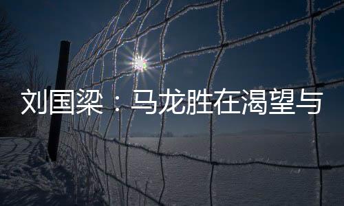 劉國(guó)梁：馬龍勝在渴望與決心 表現(xiàn)最好還是王皓