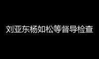 劉亞東楊如松等督導檢查防汛救災工作