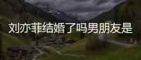 劉亦菲結婚了嗎男朋友是誰（劉亦菲結婚了嗎）