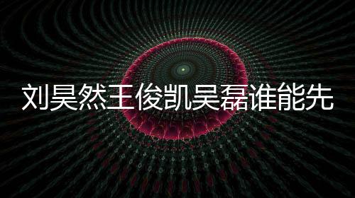 劉昊然王俊凱吳磊誰能先登頂 三位是圈內人氣最高的鮮肉