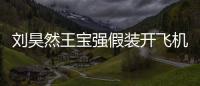 劉昊然王寶強假裝開飛機怎么回事 劉昊然來石家莊了