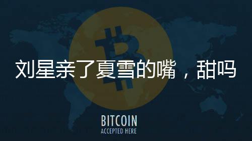 劉星親了夏雪的嘴，甜嗎？