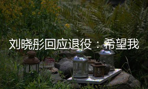 劉曉彤回應退役：希望我是你們青春里的美好回憶！
