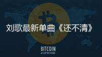 劉歌最新單曲《還不清》發行直擊你的內心深處