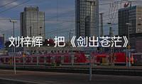 劉梓輝：把《劍出蒼茫》拍成電視劇，對于我來說是一種使命
