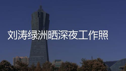 劉濤綠洲曬深夜工作照 戴粉色發(fā)帶皮膚透嫩似少女