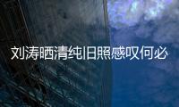 劉濤曬清純舊照感嘆何必減肥：鼓鼓囊囊的多好