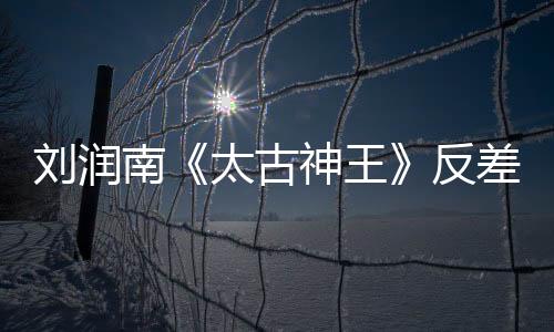 劉潤南《太古神王》反差萌 逗比暖男秒變權謀家