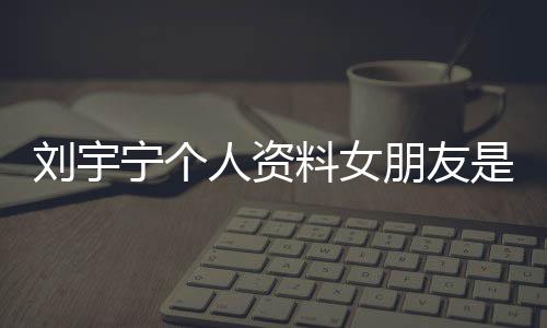 劉宇寧個人資料女朋友是誰  他對自己的女朋友非常保護