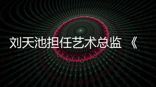 劉天池?fù)?dān)任藝術(shù)總監(jiān) 《戀戀小酒窩》2021年將播