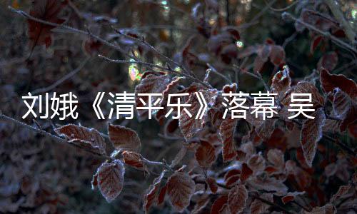 劉娥《清平樂》落幕 吳越演繹一代梟后傳奇人生