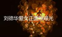 劉德華愛女正面照曝光 叫華仔Andy不叫Daddy