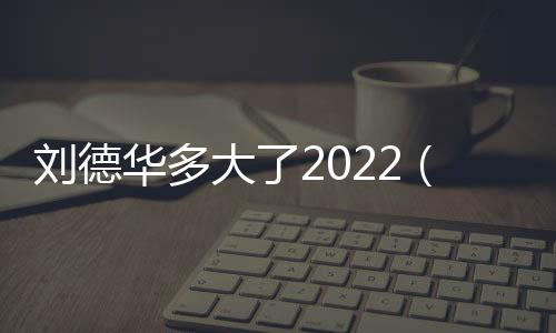 劉德華多大了2022（劉德華多大了）