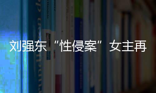 劉強東“性侵案”女主再起訴專家解析三大焦點問題