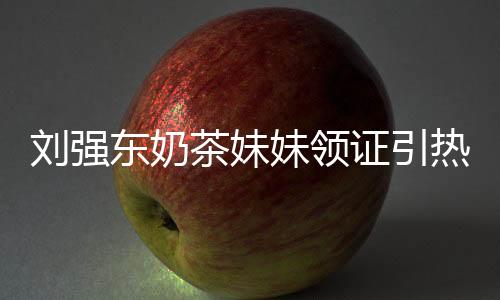 劉強東奶茶妹妹領證引熱議 劉強東三宗情史遭起底【娛樂新聞】風尚中國網