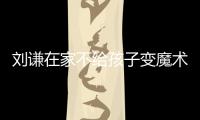 劉謙在家不給孩子變魔術:工作和生活分開【娛樂新聞】風尚中國網