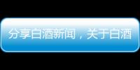 分享白酒新聞，關于白酒熱點事件的詳情