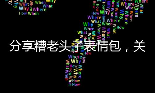 分享糟老頭子表情包，關于糟老頭黑科技星星軟件園的詳情