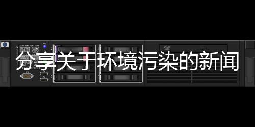 分享關于環境污染的新聞有哪些，關于環境污染的熱點新聞事件的詳情