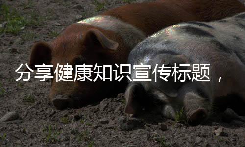 分享健康知識宣傳標題，關于健康知識海報標題怎么寫的詳情