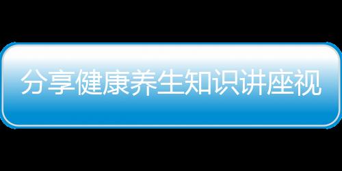 分享健康養(yǎng)生知識講座視頻，關(guān)于健康養(yǎng)生知識口播老師是誰的詳情